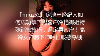 『miuzxc』房地产经纪人如何成功拿下男客户冷艳御姐特殊销售技巧，逼定男客户！高冷女神胯下呻吟征服感爆棚