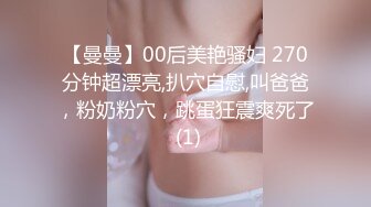 【曼曼】00后美艳骚妇 270分钟超漂亮,扒穴自慰,叫爸爸，粉奶粉穴，跳蛋狂震爽死了 (1)