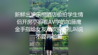 新鲜出炉乐橙酒店偷拍学生情侣开房小哥看AV学的加藤鹰金手指给女友潮吹爽到乱叫说不要再啪啪