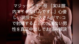 マジックミラー号 「実は膣内でイケないんです…」心優しい現役ナースさんがマ○コで射精することの出来ない男性を真正中出しでお悩み解決！