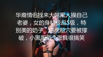 华裔情侣找来大屌黑人操自己老婆，女的身材极品S级，特别美的奶子，白虎粉穴要被撑破，小黑哥带个面具很搞笑