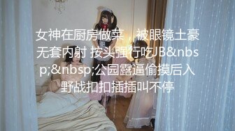 女神在厨房做菜，被眼镜土豪无套内射 按头强行吃JB&nbsp;&nbsp;公园露逼偷摸后入野战扣扣插插叫不停