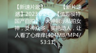 【新速片遞】 ♈ ♈ ♈【新片速遞】2023.6.24，【情趣模特国产自拍】，大神展示私拍女神，女神众多，美艳动人，让人看了心痒痒[404MB/MP4/53:11]