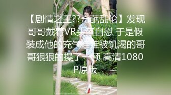 【剧情之王??奇葩乱伦】发现哥哥戴着VR头盔自慰 于是假装成他的充气娃娃被饥渴的哥哥狠狠的操了一顿 高清1080P原版