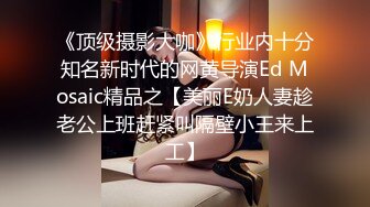 《顶级摄影大咖》行业内十分知名新时代的网黄导演Ed Mosaic精品之【美丽E奶人妻趁老公上班赶紧叫隔壁小王来上工】