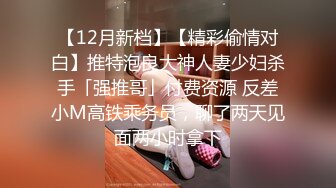 【12月新档】【精彩偷情对白】推特泡良大神人妻少妇杀手「强推哥」付费资源 反差小M高铁乘务员，聊了两天见面两小时拿下