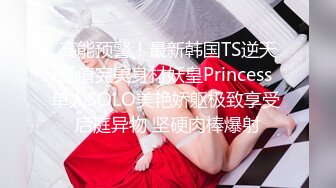 高能预警！最新韩国TS逆天颜值完美身材妖皇Princess 单人SOLO美艳娇躯极致享受 后庭异物 坚硬肉棒爆射