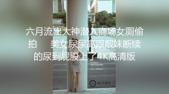 六月流出大神潜入商场女厕偷拍❤️美女尿尿高跟靓妹断续的尿到屁股上了4K高清版