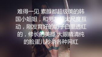 难得一见 素颜都超级美的韩国小姐姐，和男友超大尺度互动，刚发育好的奶子白里透红的，修长的美腿 大眼睛清纯的脸蛋儿秒杀各种网红