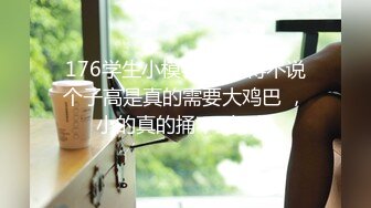 176学生小模特 ，不得不说个子高是真的需要大鸡巴 ，小的真的捅不到G点 