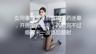 女同事喝酒没醉直接下药迷晕，开房全套玩弄，内射完不过瘾再来一波最后颜射