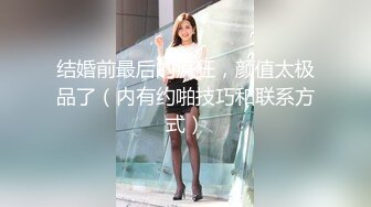 结婚前最后的疯狂，颜值太极品了（内有约啪技巧和联系方式）