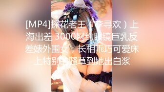 [MP4]探花老王（李寻欢）上海出差 3000网约眼镜巨乳反差婊外围女，长相乖巧可爱床上特别的骚草到她出白浆