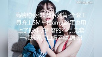 高端约会微SM系列篇-全套工具齐上SM车模amy,跳蛋也用上了把妹子折磨的不行,无套一顿玩弄后口爆吞精.原版!