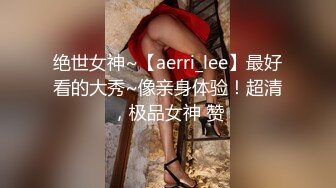 绝世女神~【aerri_lee】最好看的大秀~像亲身体验！超清，极品女神 赞