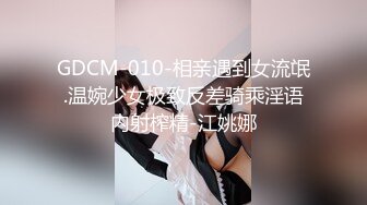 GDCM-010-相亲遇到女流氓.温婉少女极致反差骑乘淫语内射榨精-江姚娜