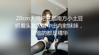 20cm大鸡吧狂插南方小土豆抓着头发无套中出内射妹妹，浓缩的都是精华