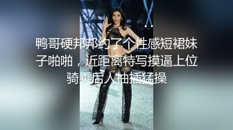 鸭哥硬邦邦约了个性感短裙妹子啪啪，近距离特写摸逼上位骑乘后人抽插猛操