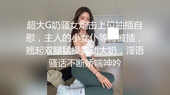 超大G奶骚女炮击上位抽插自慰，主人的小女仆等待被插，翘起双腿猛操晃动大奶，淫语骚话不断娇喘呻吟