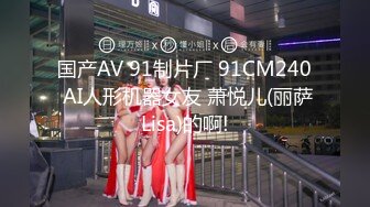 国产AV 91制片厂 91CM240 AI人形机器女友 萧悦儿(丽萨Lisa)的啊!