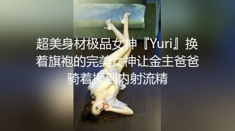 超美身材极品女神『Yuri』换着旗袍的完美女神让金主爸爸骑着操到内射流精