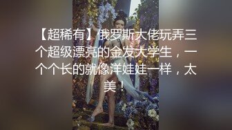 【超稀有】俄罗斯大佬玩弄三个超级漂亮的金发大学生，一个个长的就像洋娃娃一样，太美！