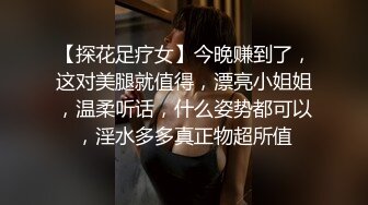 【探花足疗女】今晚赚到了，这对美腿就值得，漂亮小姐姐，温柔听话，什么姿势都可以，淫水多多真正物超所值